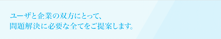 ユーザと企業の双方にとって、問題解決に必要な全てをご提案します。